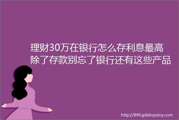 理财30万在银行怎么存利息最高除了存款别忘了银行还有这些产品