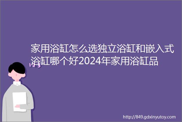 家用浴缸怎么选独立浴缸和嵌入式浴缸哪个好2024年家用浴缸品牌推荐科勒九牧箭牌TOTO浴缸推荐